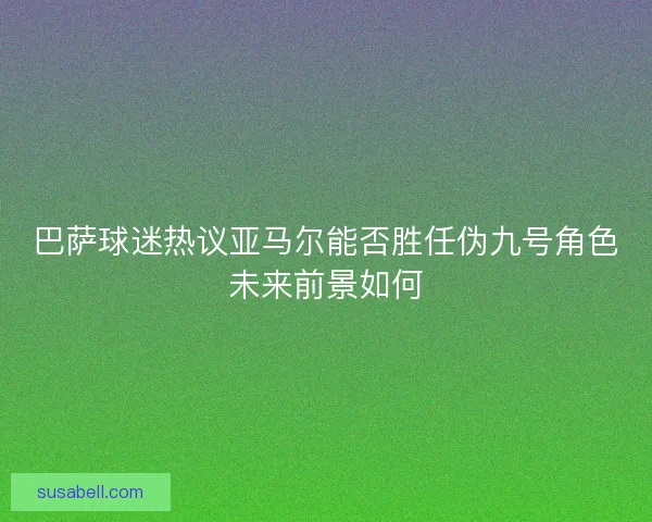 巴萨球迷热议亚马尔能否胜任伪九号角色未来前景如何