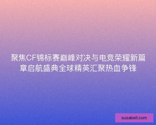 聚焦CF锦标赛巅峰对决与电竞荣耀新篇章启航盛典全球精英汇聚热血争锋