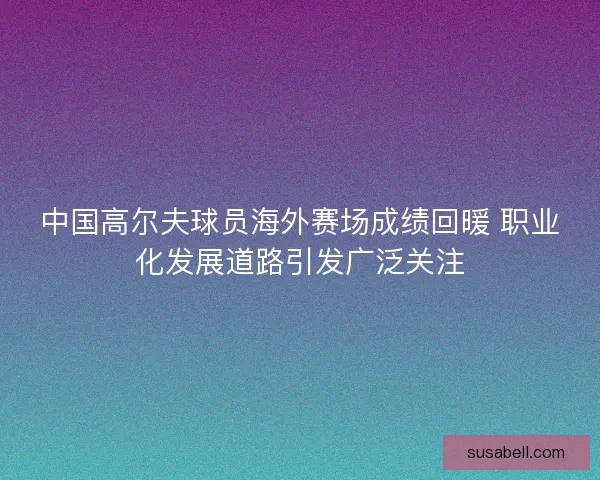 中国高尔夫球员海外赛场成绩回暖 职业化发展道路引发广泛关注