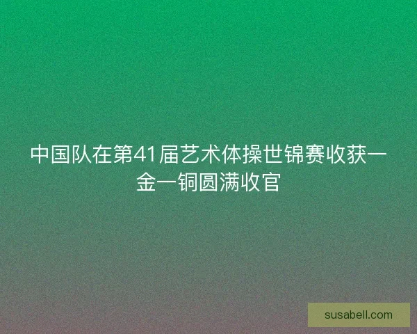 中国队在第41届艺术体操世锦赛收获一金一铜圆满收官
