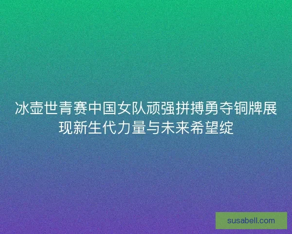 冰壶世青赛中国女队顽强拼搏勇夺铜牌展现新生代力量与未来希望绽