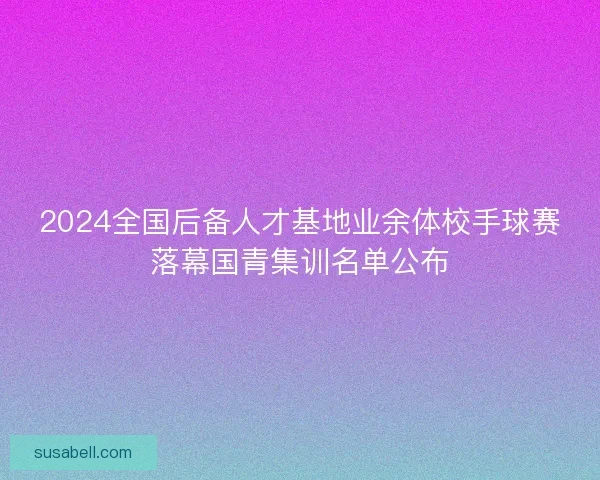 2024全国后备人才基地业余体校手球赛落幕国青集训名单公布