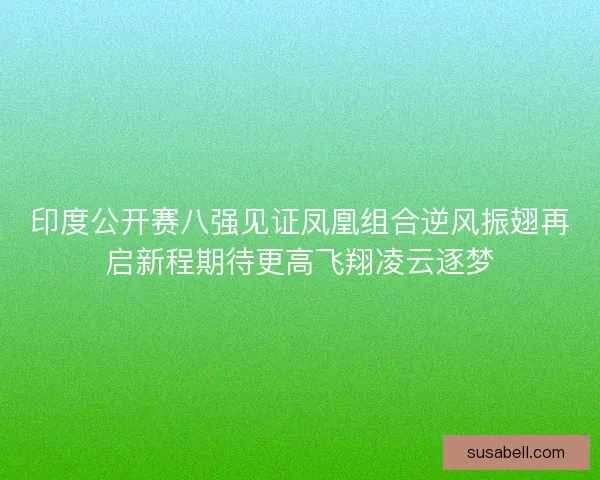 印度公开赛八强见证凤凰组合逆风振翅再启新程期待更高飞翔凌云逐梦